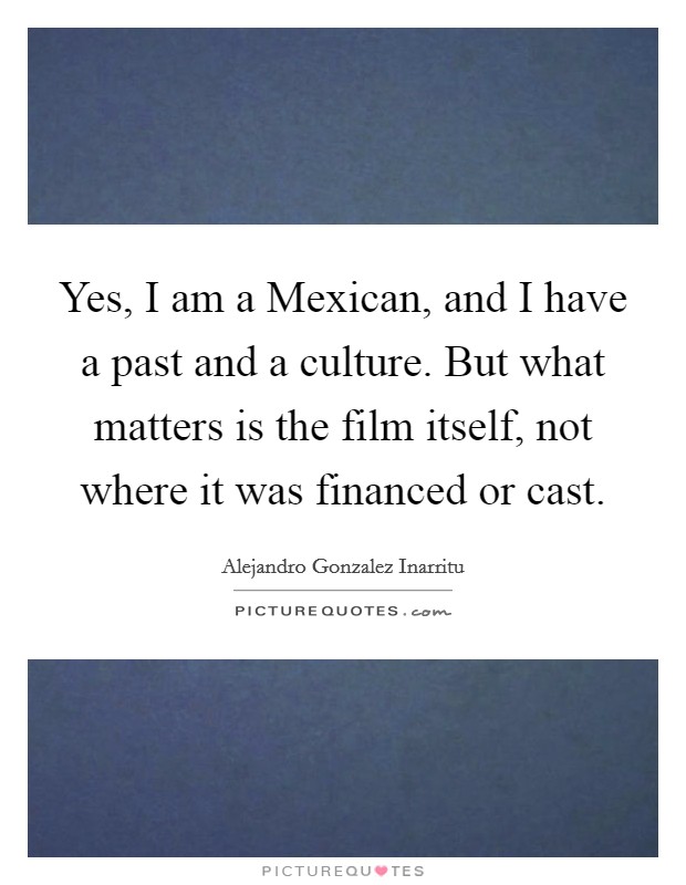 Yes, I am a Mexican, and I have a past and a culture. But what matters is the film itself, not where it was financed or cast. Picture Quote #1