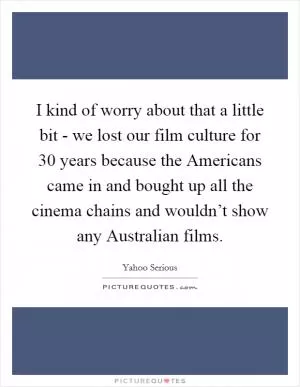 I kind of worry about that a little bit - we lost our film culture for 30 years because the Americans came in and bought up all the cinema chains and wouldn’t show any Australian films Picture Quote #1