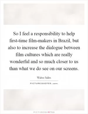 So I feel a responsibility to help first-time film-makers in Brazil, but also to increase the dialogue between film cultures which are really wonderful and so much closer to us than what we do see on our screens Picture Quote #1