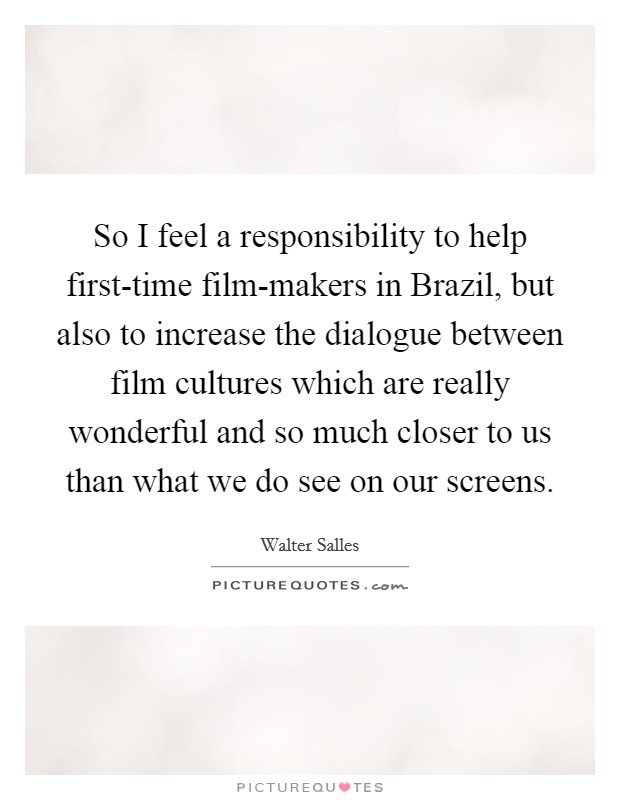 So I feel a responsibility to help first-time film-makers in Brazil, but also to increase the dialogue between film cultures which are really wonderful and so much closer to us than what we do see on our screens. Picture Quote #1
