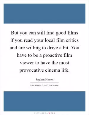 But you can still find good films if you read your local film critics and are willing to drive a bit. You have to be a proactive film viewer to have the most provocative cinema life Picture Quote #1