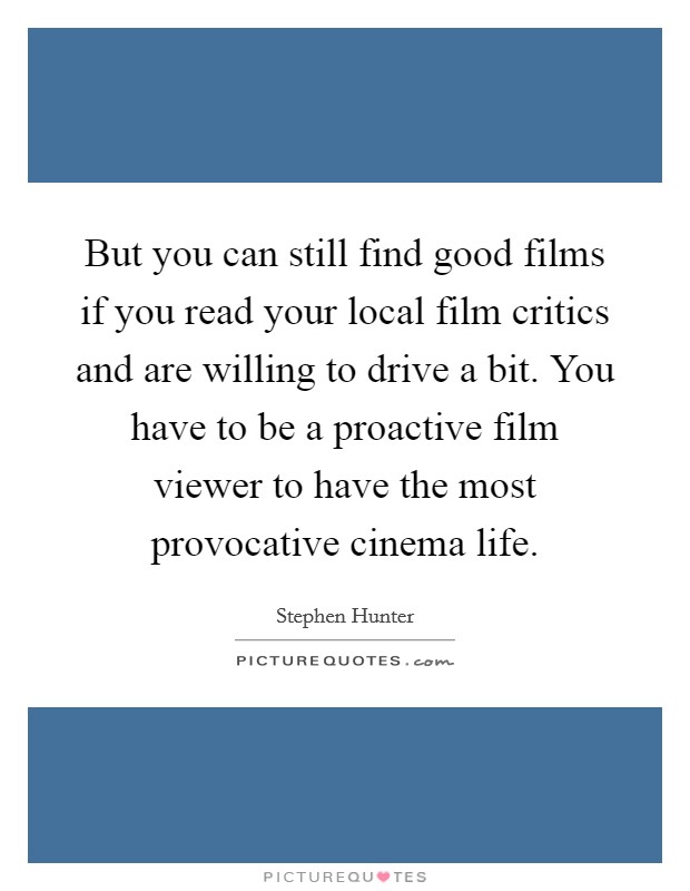 But you can still find good films if you read your local film critics and are willing to drive a bit. You have to be a proactive film viewer to have the most provocative cinema life. Picture Quote #1