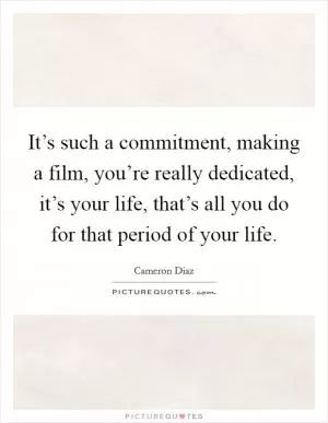 It’s such a commitment, making a film, you’re really dedicated, it’s your life, that’s all you do for that period of your life Picture Quote #1