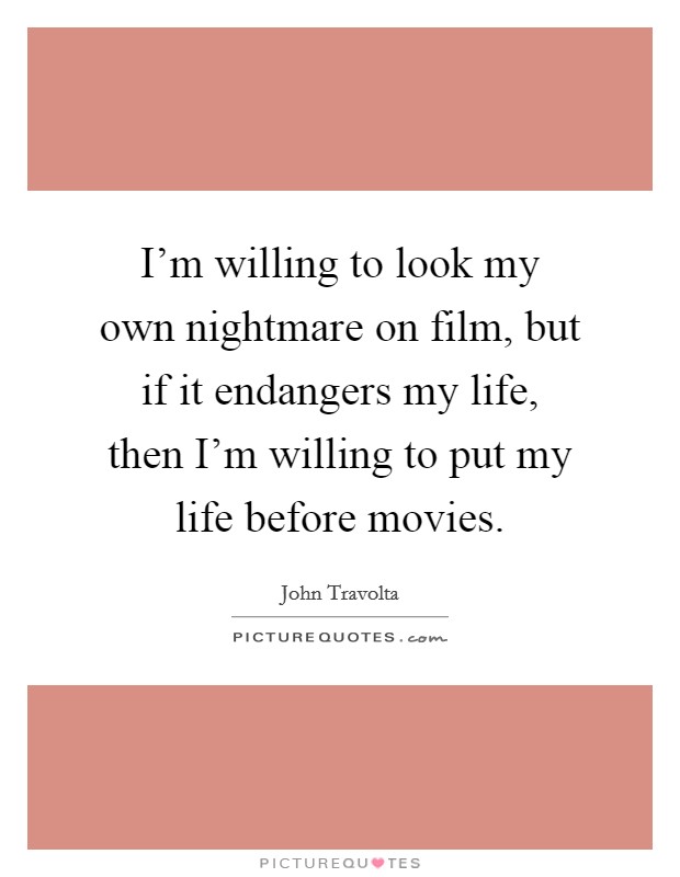 I'm willing to look my own nightmare on film, but if it endangers my life, then I'm willing to put my life before movies. Picture Quote #1