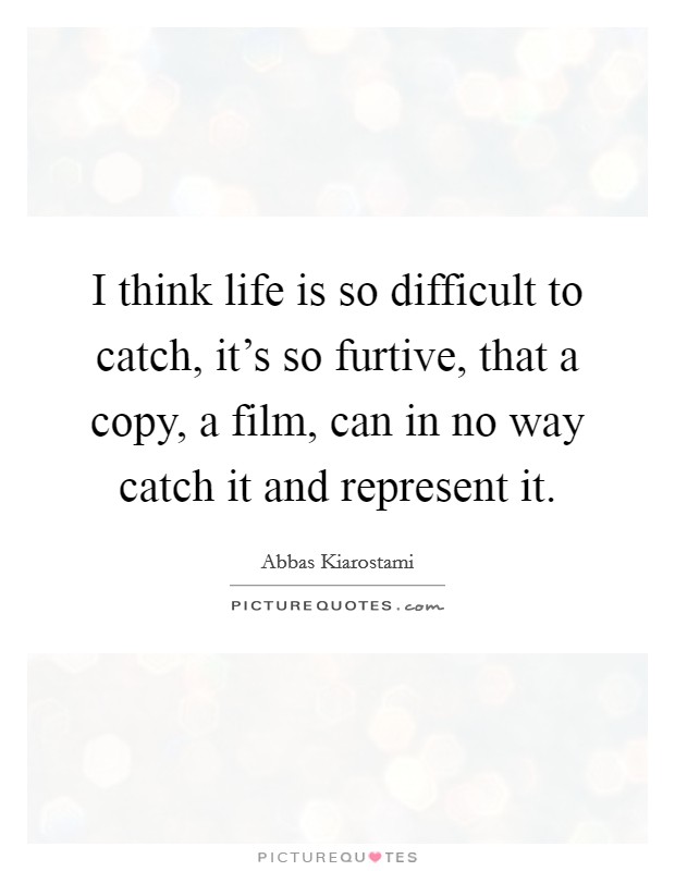 I think life is so difficult to catch, it's so furtive, that a copy, a film, can in no way catch it and represent it. Picture Quote #1