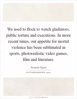 We used to flock to watch gladiators, public torture and executions. In more recent times, our appetite for mortal violence has been sublimated in sports, photorealistic video games, film and literature Picture Quote #1