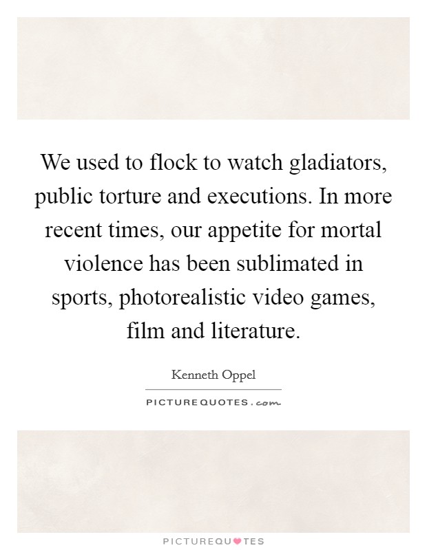 We used to flock to watch gladiators, public torture and executions. In more recent times, our appetite for mortal violence has been sublimated in sports, photorealistic video games, film and literature. Picture Quote #1