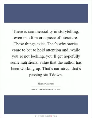 There is commerciality in storytelling, even in a film or a piece of literature. These things exist. That’s why stories came to be: to hold attention and, while you’re not looking, you’ll get hopefully some nutritional value that the author has been working up. That’s narrative; that’s passing stuff down Picture Quote #1