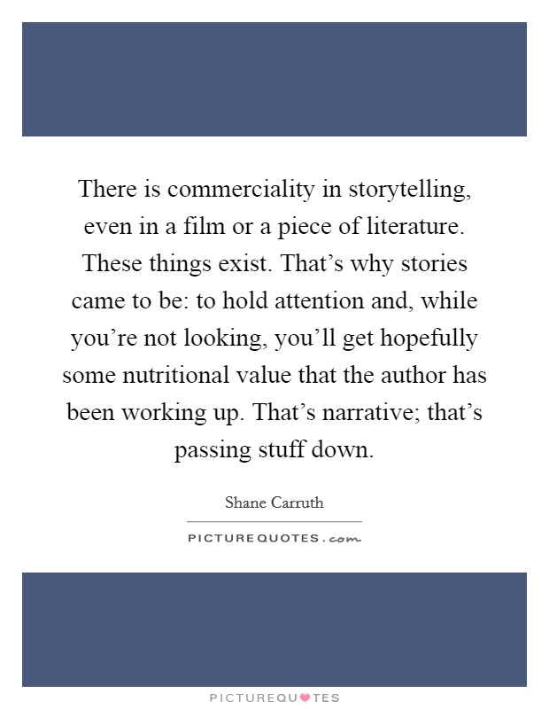 There is commerciality in storytelling, even in a film or a piece of literature. These things exist. That's why stories came to be: to hold attention and, while you're not looking, you'll get hopefully some nutritional value that the author has been working up. That's narrative; that's passing stuff down. Picture Quote #1