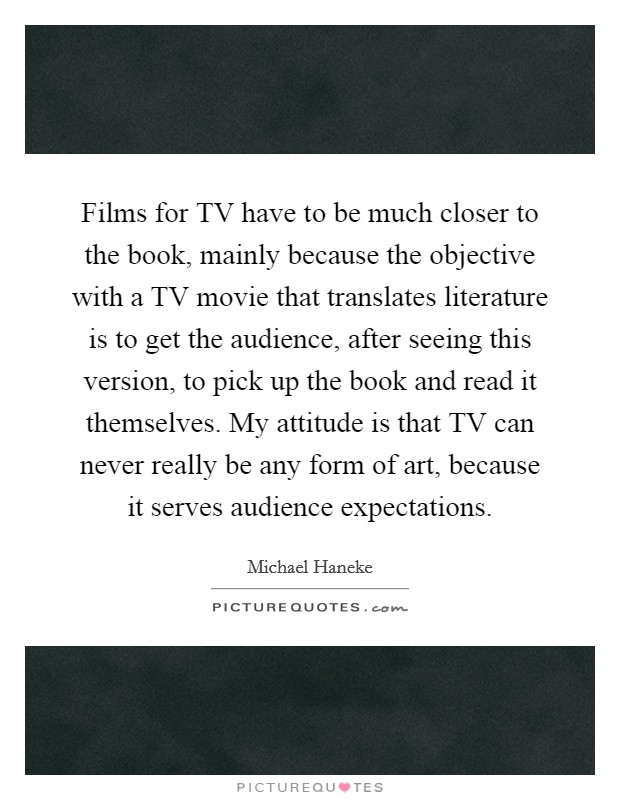Films for TV have to be much closer to the book, mainly because the objective with a TV movie that translates literature is to get the audience, after seeing this version, to pick up the book and read it themselves. My attitude is that TV can never really be any form of art, because it serves audience expectations. Picture Quote #1
