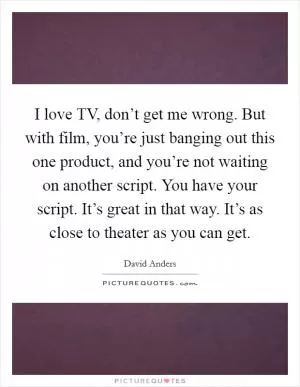 I love TV, don’t get me wrong. But with film, you’re just banging out this one product, and you’re not waiting on another script. You have your script. It’s great in that way. It’s as close to theater as you can get Picture Quote #1