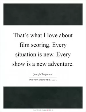 That’s what I love about film scoring. Every situation is new. Every show is a new adventure Picture Quote #1