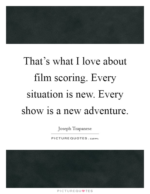 That's what I love about film scoring. Every situation is new. Every show is a new adventure. Picture Quote #1