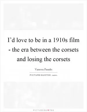 I’d love to be in a 1910s film - the era between the corsets and losing the corsets Picture Quote #1
