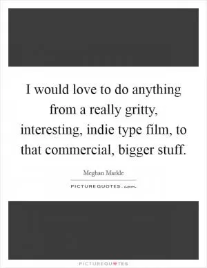 I would love to do anything from a really gritty, interesting, indie type film, to that commercial, bigger stuff Picture Quote #1