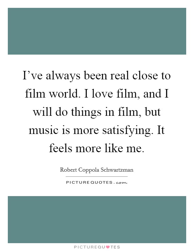 I've always been real close to film world. I love film, and I will do things in film, but music is more satisfying. It feels more like me. Picture Quote #1