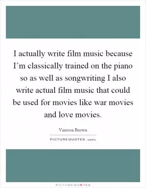 I actually write film music because I’m classically trained on the piano so as well as songwriting I also write actual film music that could be used for movies like war movies and love movies Picture Quote #1