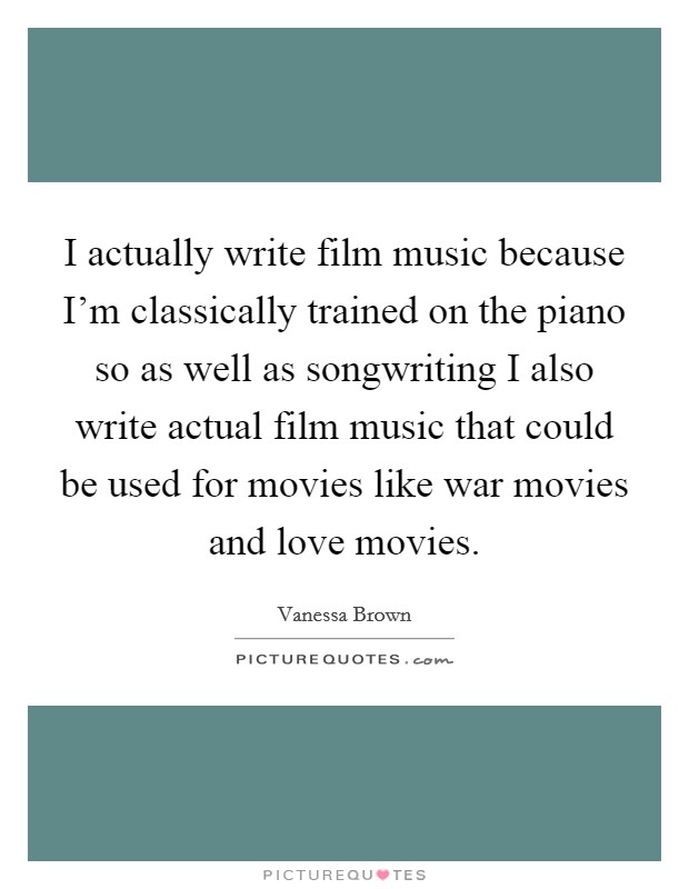 I actually write film music because I'm classically trained on the piano so as well as songwriting I also write actual film music that could be used for movies like war movies and love movies. Picture Quote #1