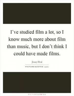 I’ve studied film a lot, so I know much more about film than music, but I don’t think I could have made films Picture Quote #1