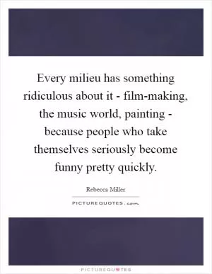 Every milieu has something ridiculous about it - film-making, the music world, painting - because people who take themselves seriously become funny pretty quickly Picture Quote #1