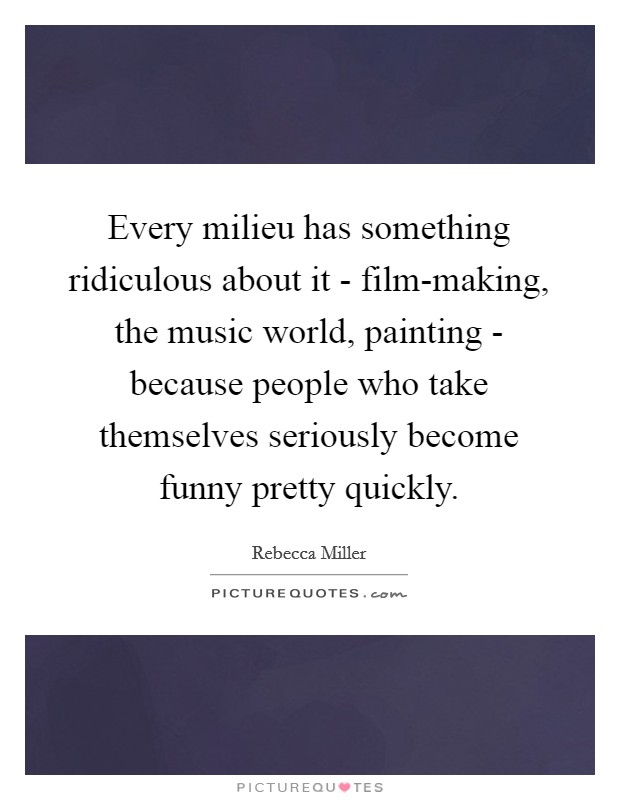 Every milieu has something ridiculous about it - film-making, the music world, painting - because people who take themselves seriously become funny pretty quickly. Picture Quote #1