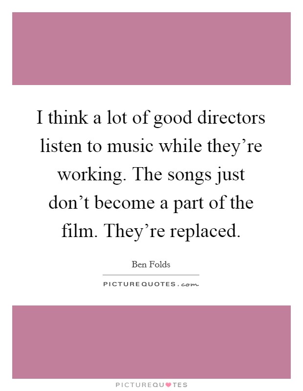 I think a lot of good directors listen to music while they're working. The songs just don't become a part of the film. They're replaced. Picture Quote #1