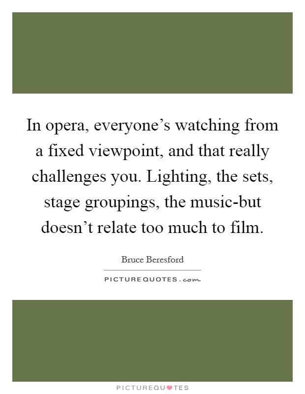 In opera, everyone's watching from a fixed viewpoint, and that really challenges you. Lighting, the sets, stage groupings, the music-but doesn't relate too much to film. Picture Quote #1