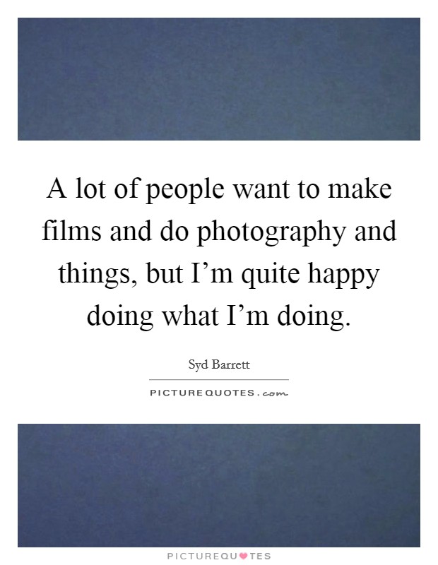 A lot of people want to make films and do photography and things, but I'm quite happy doing what I'm doing. Picture Quote #1