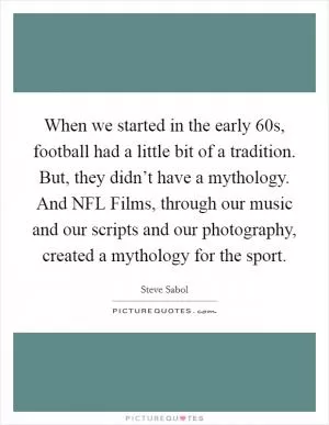When we started in the early  60s, football had a little bit of a tradition. But, they didn’t have a mythology. And NFL Films, through our music and our scripts and our photography, created a mythology for the sport Picture Quote #1