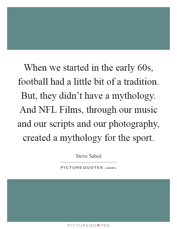 When we started in the early  60s, football had a little bit of a tradition. But, they didn't have a mythology. And NFL Films, through our music and our scripts and our photography, created a mythology for the sport. Picture Quote #1