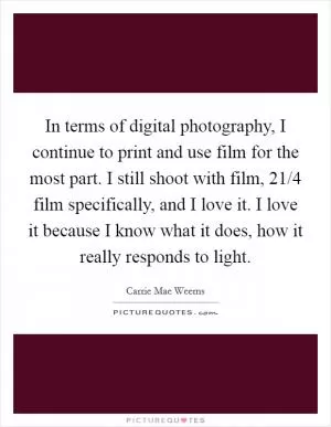 In terms of digital photography, I continue to print and use film for the most part. I still shoot with film, 21/4 film specifically, and I love it. I love it because I know what it does, how it really responds to light Picture Quote #1