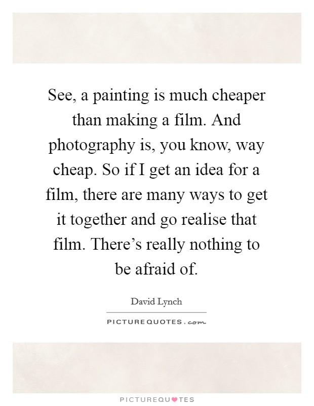 See, a painting is much cheaper than making a film. And photography is, you know, way cheap. So if I get an idea for a film, there are many ways to get it together and go realise that film. There's really nothing to be afraid of. Picture Quote #1