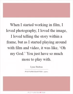 When I started working in film, I loved photography, I loved the image, I loved telling the story within a frame, but as I started playing around with film and video, it was like, ‘Oh my God.’ You just have so much more to play with Picture Quote #1