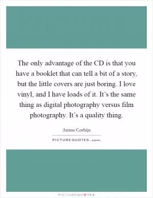 The only advantage of the CD is that you have a booklet that can tell a bit of a story, but the little covers are just boring. I love vinyl, and I have loads of it. It’s the same thing as digital photography versus film photography. It’s a quality thing Picture Quote #1