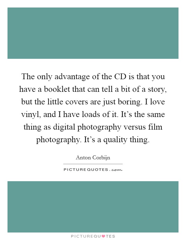 The only advantage of the CD is that you have a booklet that can tell a bit of a story, but the little covers are just boring. I love vinyl, and I have loads of it. It's the same thing as digital photography versus film photography. It's a quality thing. Picture Quote #1