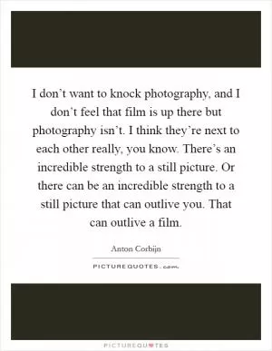 I don’t want to knock photography, and I don’t feel that film is up there but photography isn’t. I think they’re next to each other really, you know. There’s an incredible strength to a still picture. Or there can be an incredible strength to a still picture that can outlive you. That can outlive a film Picture Quote #1