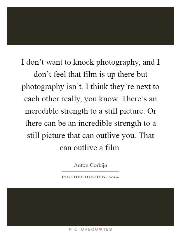 I don't want to knock photography, and I don't feel that film is up there but photography isn't. I think they're next to each other really, you know. There's an incredible strength to a still picture. Or there can be an incredible strength to a still picture that can outlive you. That can outlive a film. Picture Quote #1