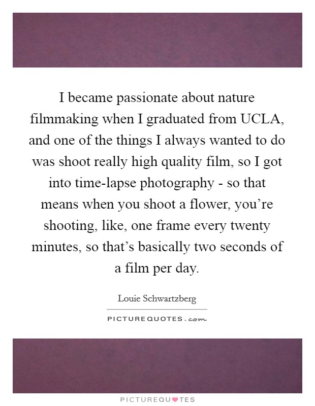 I became passionate about nature filmmaking when I graduated from UCLA, and one of the things I always wanted to do was shoot really high quality film, so I got into time-lapse photography - so that means when you shoot a flower, you're shooting, like, one frame every twenty minutes, so that's basically two seconds of a film per day. Picture Quote #1