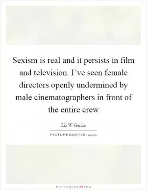 Sexism is real and it persists in film and television. I’ve seen female directors openly undermined by male cinematographers in front of the entire crew Picture Quote #1