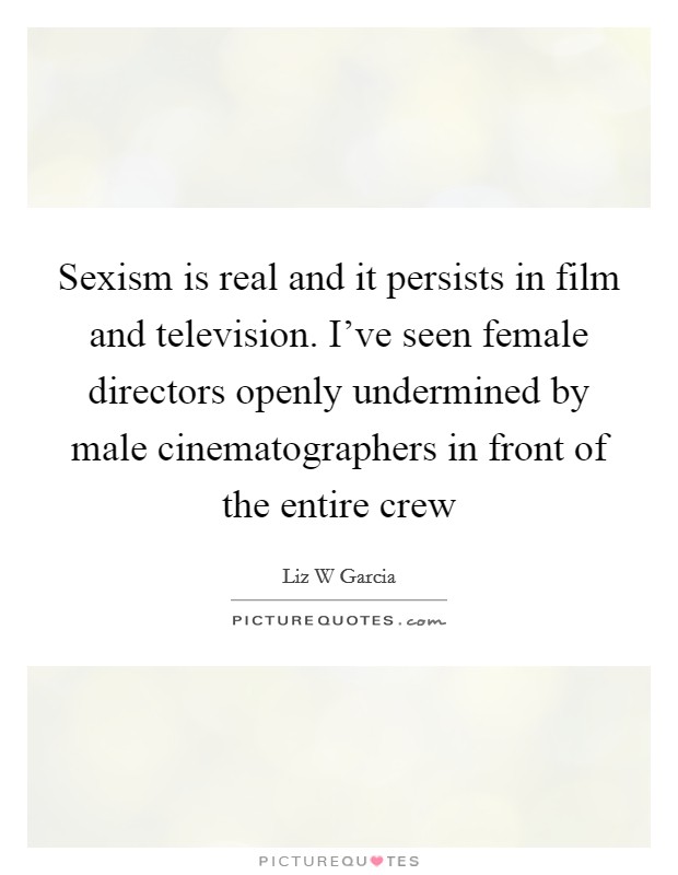 Sexism is real and it persists in film and television. I've seen female directors openly undermined by male cinematographers in front of the entire crew Picture Quote #1