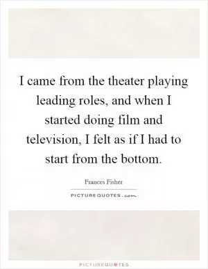 I came from the theater playing leading roles, and when I started doing film and television, I felt as if I had to start from the bottom Picture Quote #1