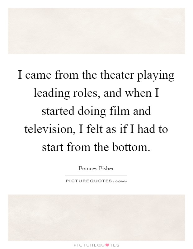 I came from the theater playing leading roles, and when I started doing film and television, I felt as if I had to start from the bottom. Picture Quote #1