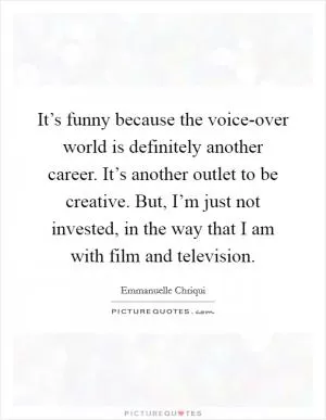 It’s funny because the voice-over world is definitely another career. It’s another outlet to be creative. But, I’m just not invested, in the way that I am with film and television Picture Quote #1