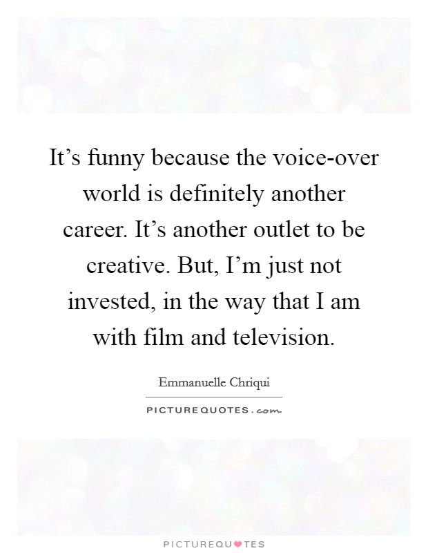 It's funny because the voice-over world is definitely another career. It's another outlet to be creative. But, I'm just not invested, in the way that I am with film and television. Picture Quote #1