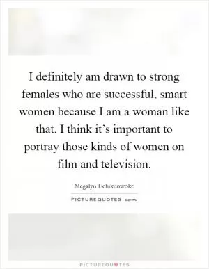 I definitely am drawn to strong females who are successful, smart women because I am a woman like that. I think it’s important to portray those kinds of women on film and television Picture Quote #1