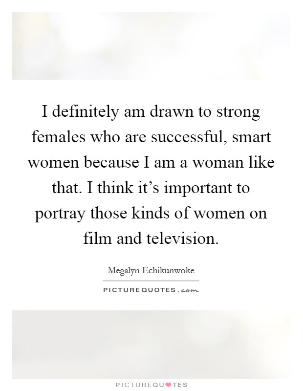 I definitely am drawn to strong females who are successful, smart women because I am a woman like that. I think it's important to portray those kinds of women on film and television. Picture Quote #1