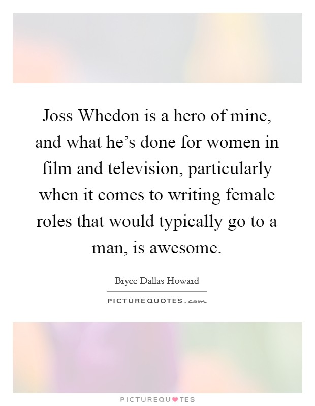 Joss Whedon is a hero of mine, and what he's done for women in film and television, particularly when it comes to writing female roles that would typically go to a man, is awesome. Picture Quote #1