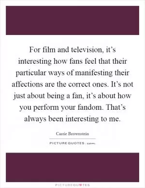 For film and television, it’s interesting how fans feel that their particular ways of manifesting their affections are the correct ones. It’s not just about being a fan, it’s about how you perform your fandom. That’s always been interesting to me Picture Quote #1