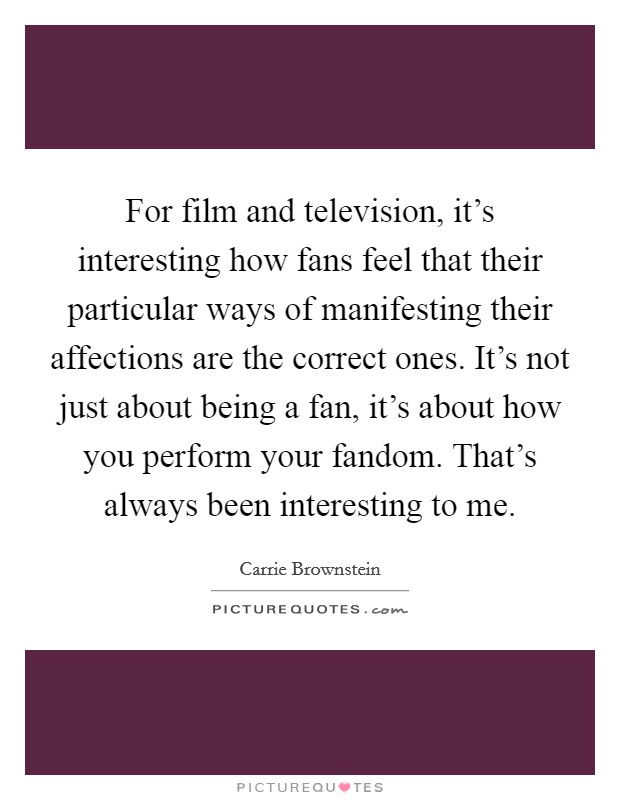 For film and television, it's interesting how fans feel that their particular ways of manifesting their affections are the correct ones. It's not just about being a fan, it's about how you perform your fandom. That's always been interesting to me. Picture Quote #1