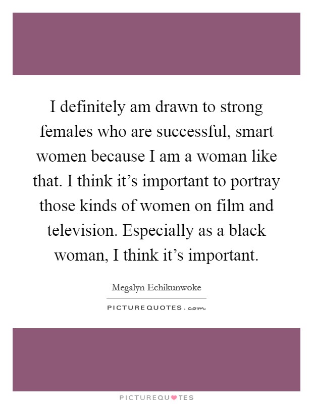 I definitely am drawn to strong females who are successful, smart women because I am a woman like that. I think it's important to portray those kinds of women on film and television. Especially as a black woman, I think it's important. Picture Quote #1